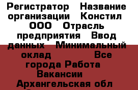 Регистратор › Название организации ­ Констил, ООО › Отрасль предприятия ­ Ввод данных › Минимальный оклад ­ 22 000 - Все города Работа » Вакансии   . Архангельская обл.,Северодвинск г.